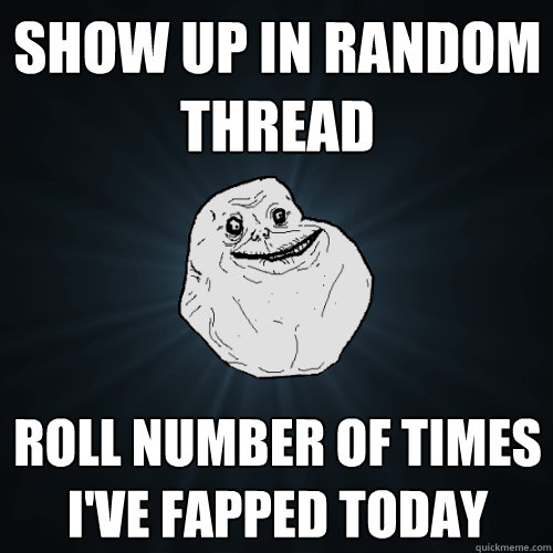 Show up in random thread roll number of times i've fapped today  Forever Alone