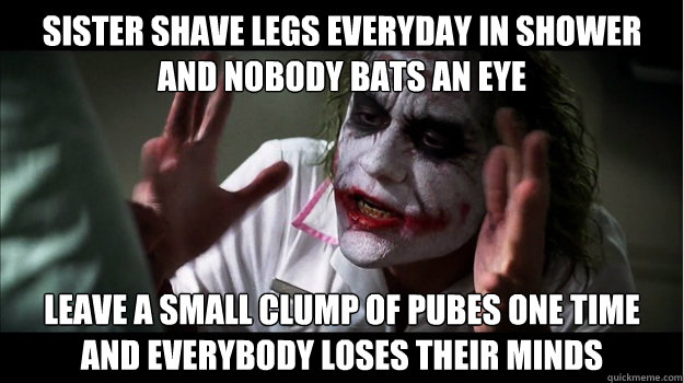 Sister shave legs everyday in shower
and nobody bats an eye Leave a small clump of pubes one time
and everybody loses their minds  Joker Mind Loss