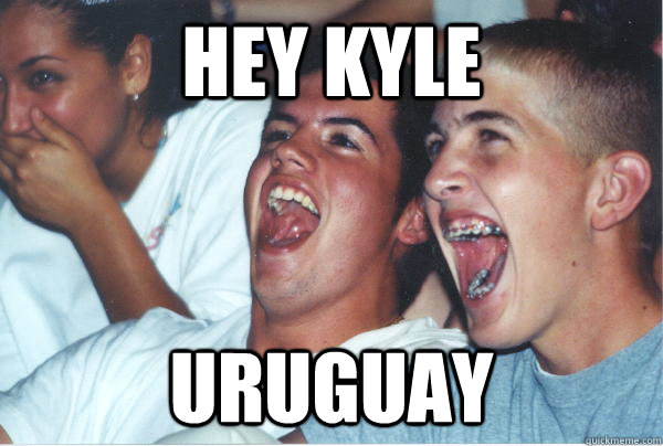 Hey Kyle URUGUAY   Immature High Schoolers