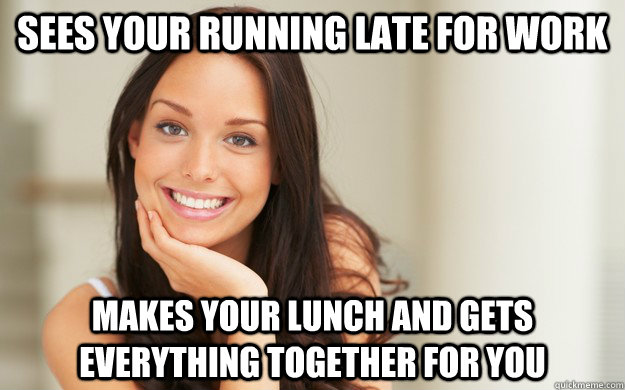 Sees your running late for work  Makes your lunch and gets everything together for you  Good Girl Gina