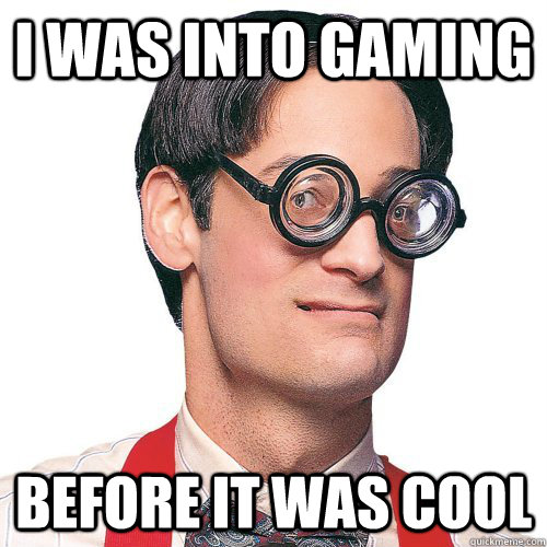 I was into gaming Before it was cool  