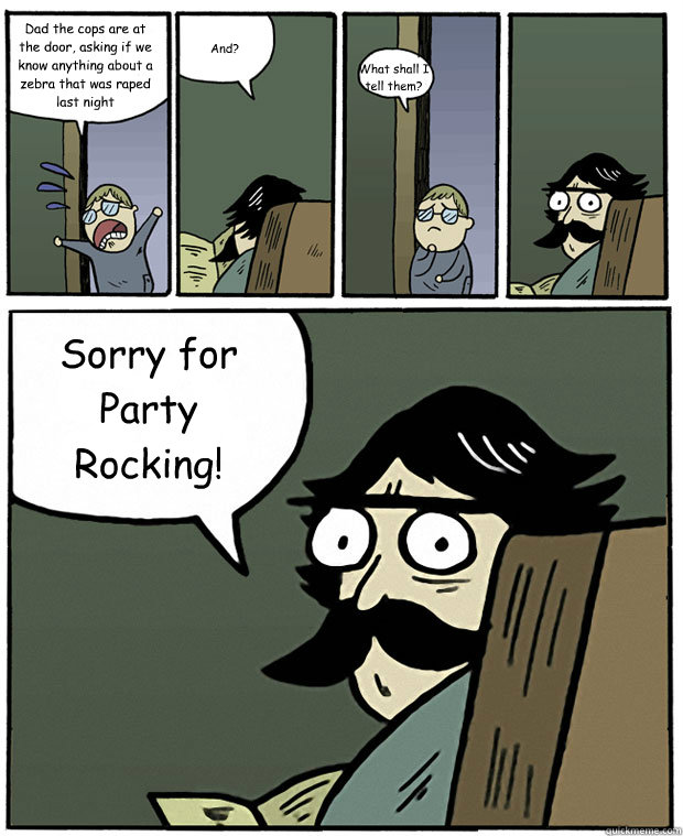 Dad the cops are at the door, asking if we know anything about a zebra that was raped last night And? What shall I tell them? Sorry for Party Rocking! - Dad the cops are at the door, asking if we know anything about a zebra that was raped last night And? What shall I tell them? Sorry for Party Rocking!  Stare Dad