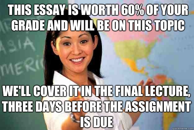 This essay is worth 60% of your grade and will be on this topic We'll cover it in the final lecture, three days before the assignment is due  Unhelpful High School Teacher