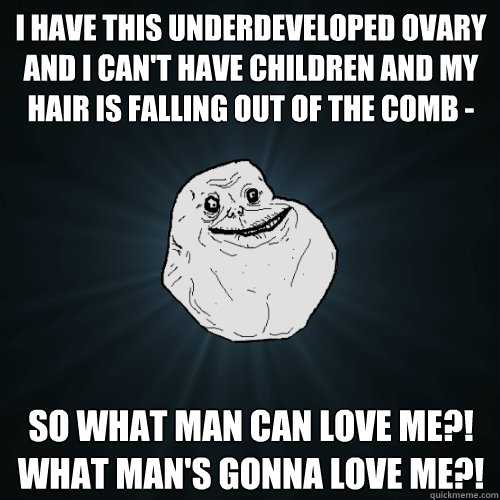 I have this underdeveloped ovary and I can't have children and my hair is falling out of the comb - so what man can love me?!  What man's gonna love me?!  Forever Alone