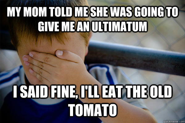my mom told me she was going to give me an ultimatum I said fine, I'll eat the old tomato  Confession kid
