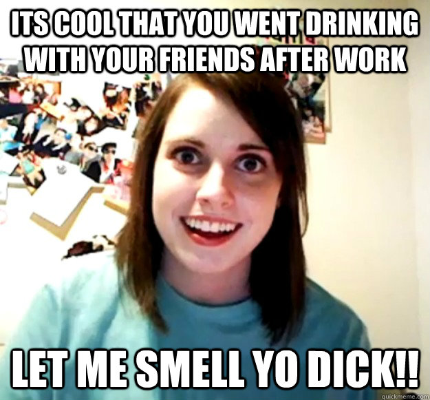 Its cool that you went drinking with your friends after work Let me smell yo dick!!  Overly Attached Girlfriend