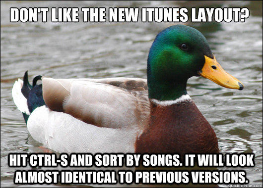 don't like the new itunes layout? Hit Ctrl-S and sort by songs. It will look almost identical to previous versions.  Actual Advice Mallard
