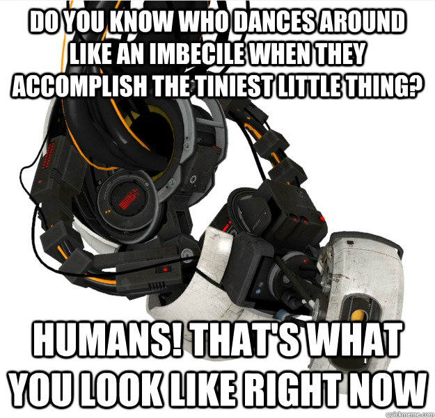 Do you know who dances around like an imbecile when they accomplish the tiniest little thing? Humans! That's what you look like right now  GLaDOS