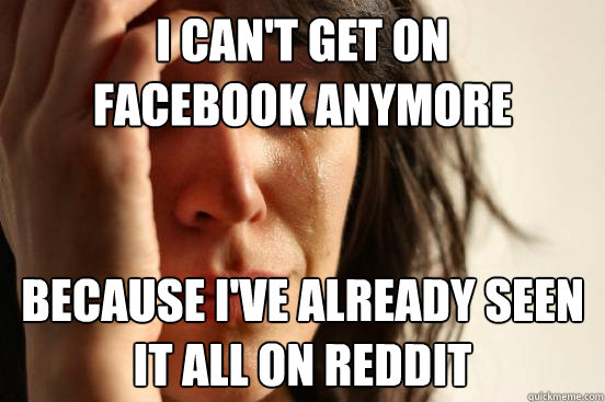 I can't get on 
Facebook anymore Because I've already seen it all on Reddit  First World Problems