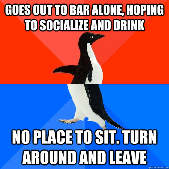 Goes out to bar alone, hoping to socialize and drink No place to sit. Turn around and leave  Socially Awesome Awkward Penguin