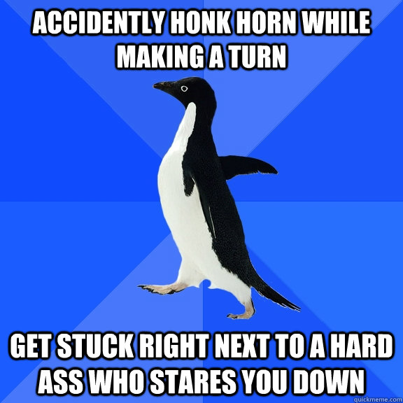 Accidently honk horn while making a turn  Get stuck right next to a hard ass who stares you down  Socially Awkward Penguin