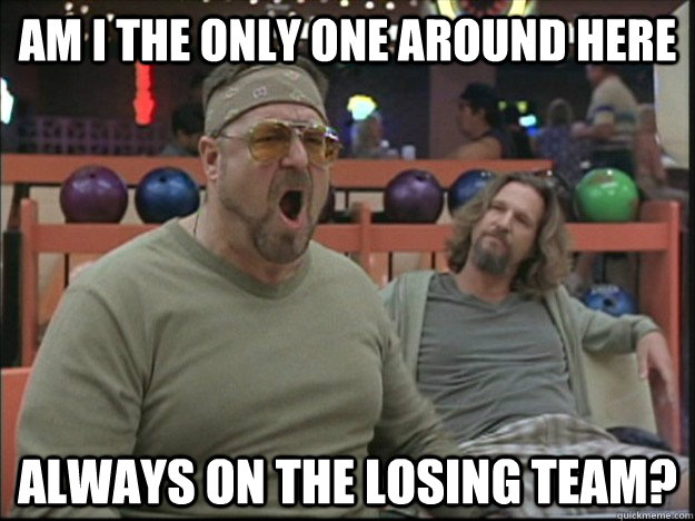 am i the only one around here always on the losing team?  