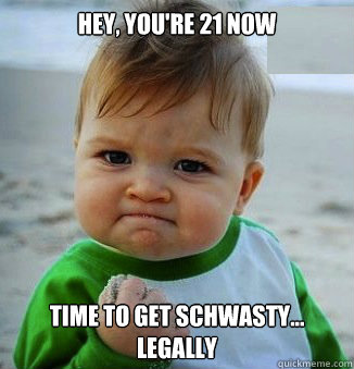 Hey, you're 21 now time to get schwasty...
legally  