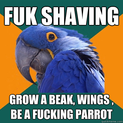 FUk shaving  Grow a beak, wings , be a fucking parrot  Paranoid Parrot