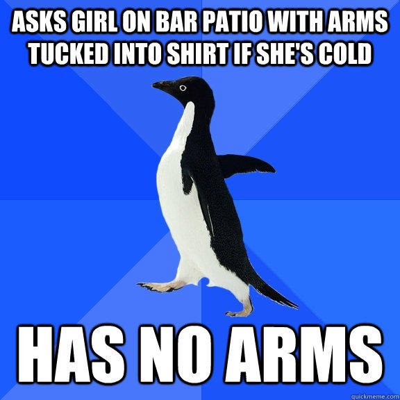 asks girl on bar patio with arms tucked into shirt if she's cold has no arms - asks girl on bar patio with arms tucked into shirt if she's cold has no arms  Socially Awkward Penguin