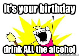 It's your birthday drink ALL the alcohol  birthday