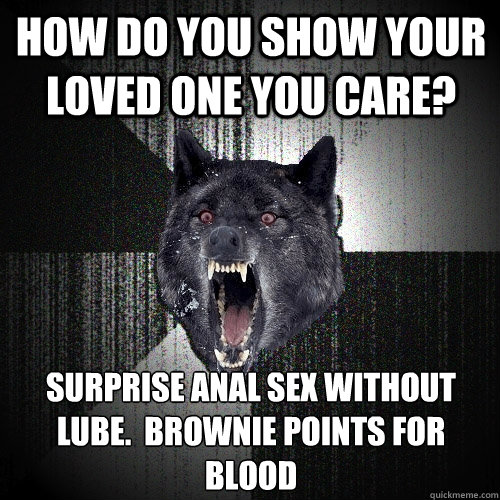 how do you show your loved one you care? surprise anal sex without lube.  brownie points for blood - how do you show your loved one you care? surprise anal sex without lube.  brownie points for blood  Insanity Wolf
