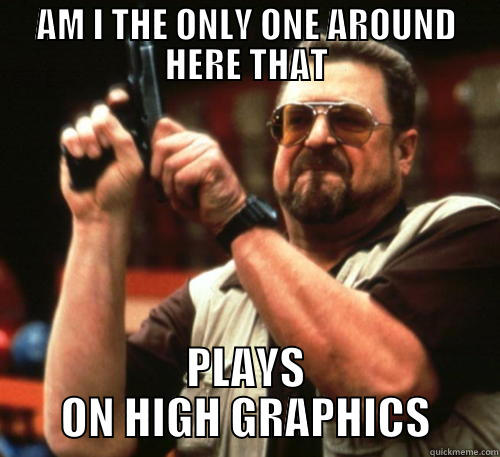 AM I THE ONLY ONE AROUND HERE THAT PLAYS ON HIGH GRAPHICS Am I The Only One Around Here