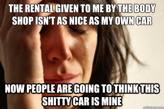 the rental given to me by the body shop isn't as nice as my own car now people are going to think this shitty car is mine  First World Problems