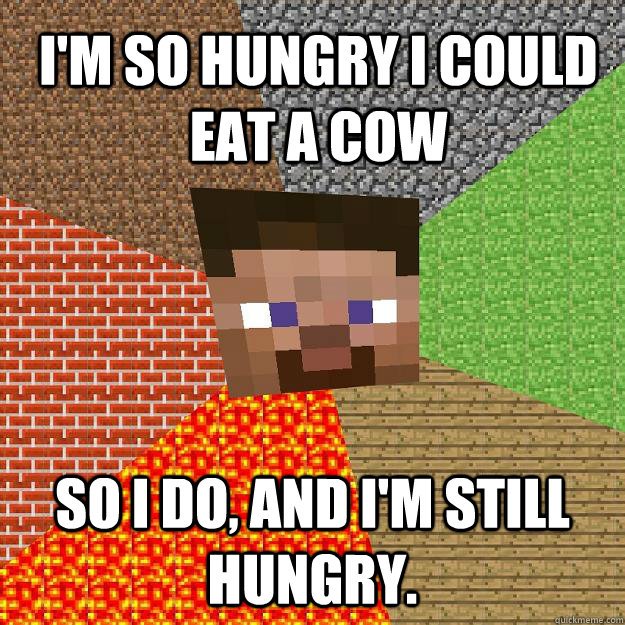 I'm so hungry i could eat a cow so i do, and i'm still hungry.  Minecraft