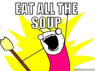 Eat all the soup! - EAT ALL THE SOUP  All The Things