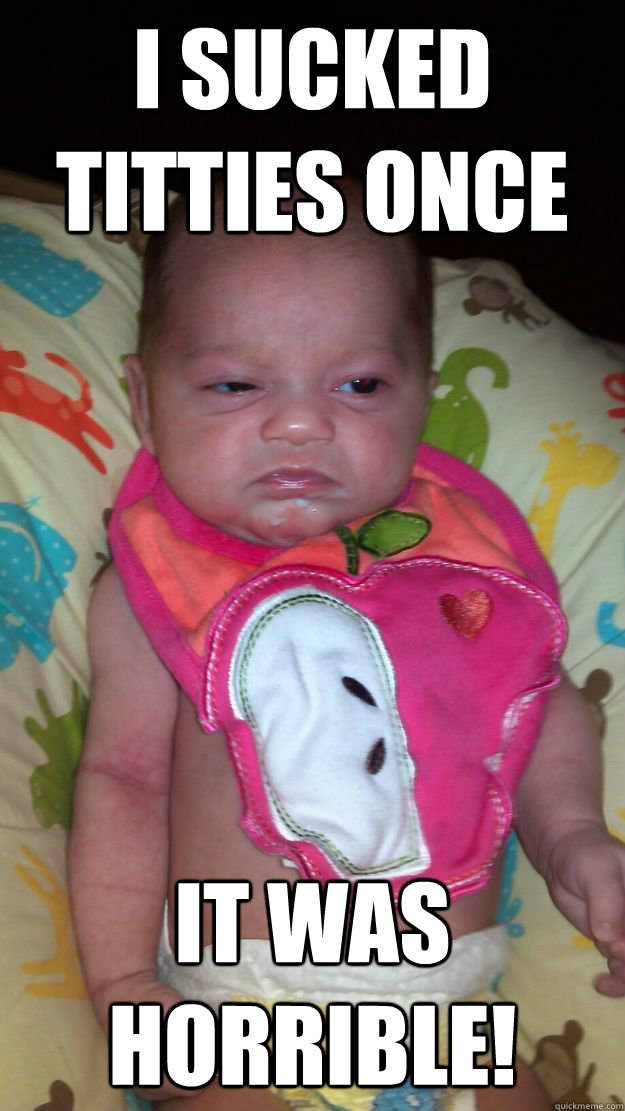 I sucked titties once It was horrible!  Grumpy Baby