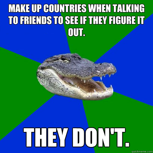 Make up countries when talking to friends to see if they figure it out. They don't.  Geography Alligator