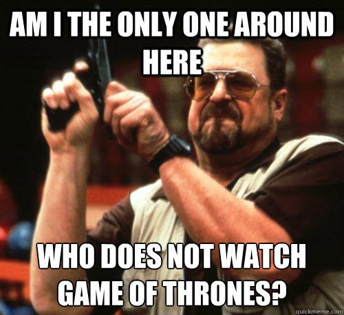 Am i the only one around here Who does not watch Game of Thrones?  - Am i the only one around here Who does not watch Game of Thrones?   Am I The Only One Around Here