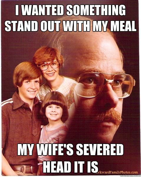 i wanted something stand out with my meal my wife's severed head it is  Vengeance Dad
