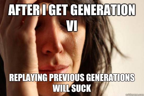 After I get generation VI Replaying previous generations will suck  First World Problems