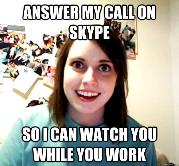 ANSWER MY CALL ON SKYPE SO I CAN WATCH YOU WHILE YOU WORK  Overly Attached Girlfriend