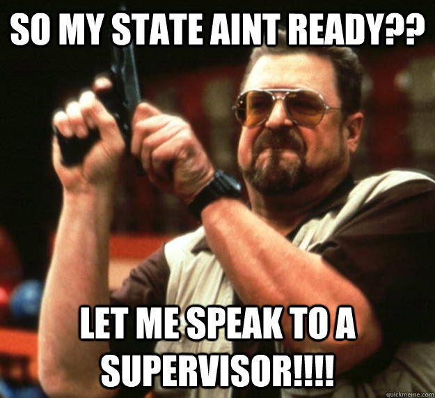 so my state aint ready?? Let me speak to a supervisor!!!!  Angry Walter