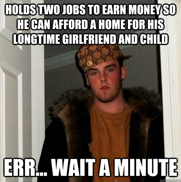 Holds two jobs to earn money so he can afford a home for his longtime girlfriend and child err... wait a minute - Holds two jobs to earn money so he can afford a home for his longtime girlfriend and child err... wait a minute  Scumbag Steve