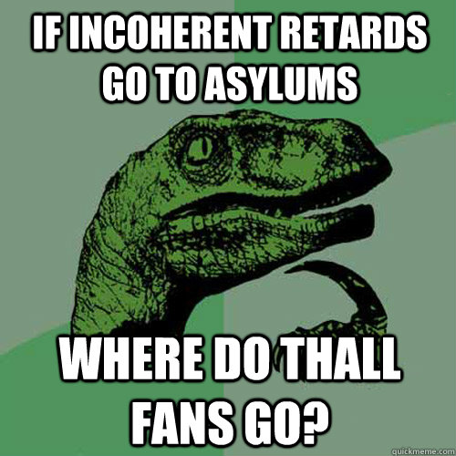 If incoherent retards go to asylums Where do Thall fans go?  Philosoraptor