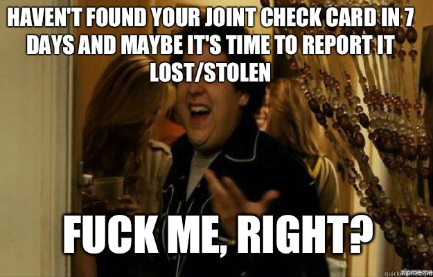 Haven't found your joint check card in 7 days and maybe it's time to report it lost/stolen FUCK ME, RIGHT? - Haven't found your joint check card in 7 days and maybe it's time to report it lost/stolen FUCK ME, RIGHT?  fuck me right