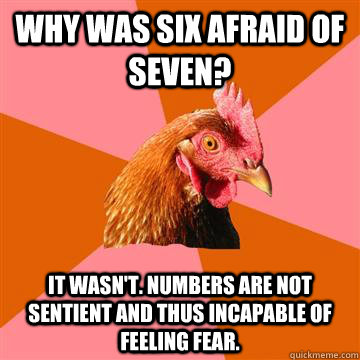 Why was six afraid of seven? It wasn't. Numbers are not sentient and thus incapable of feeling fear. - Why was six afraid of seven? It wasn't. Numbers are not sentient and thus incapable of feeling fear.  Anti-Joke Chicken