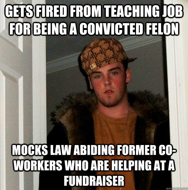 Gets fired from teaching job for being a convicted felon Mocks law abiding former co-workers who are helping at a fundraiser  Scumbag Steve