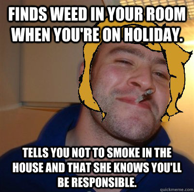Finds weed in your room when you're on holiday. Tells you not to smoke in the house and that she knows you'll be responsible.  Good Guy Mom