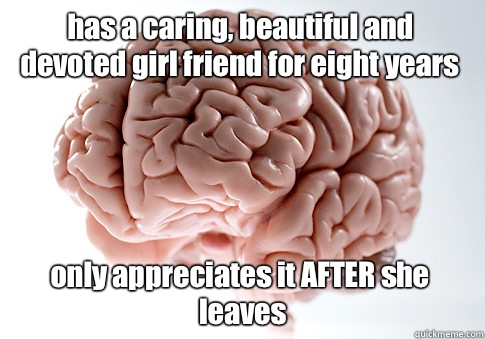 has a caring, beautiful and devoted girl friend for eight years only appreciates it AFTER she leaves  Scumbag Brain