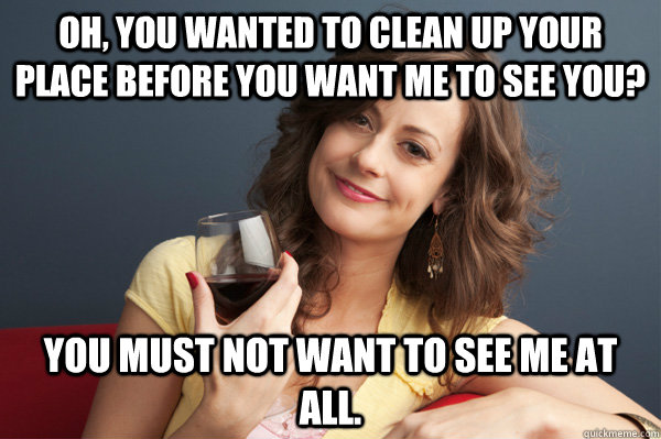Oh, you wanted to clean up your place before you want me to see you? You must not want to see me at all.  Forever Resentful Mother
