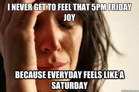 I never get to feel that 5pm Friday joy because everyday feels like a Saturday  First World Problems