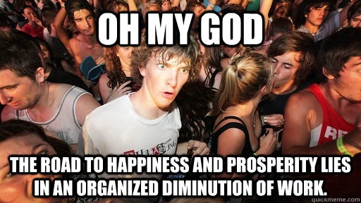 Oh my god the road to happiness and prosperity lies in an organized diminution of work.  Sudden Clarity Clarence