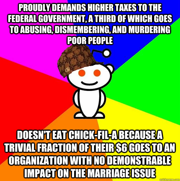 PROUDLY DEMANDS HIGHER TAXES TO THE FEDERAL GOVERNMENT, A THIRD OF WHICH GOES TO ABUSING, DISMEMBERING, AND MURDERING POOR PEOPLE DOESN'T EAT CHICK-FIL-A BECAUSE A TRIVIAL FRACTION OF THEIR $6 GOES TO AN ORGANIZATION WITH NO DEMONSTRABLE IMPACT ON THE MAR - PROUDLY DEMANDS HIGHER TAXES TO THE FEDERAL GOVERNMENT, A THIRD OF WHICH GOES TO ABUSING, DISMEMBERING, AND MURDERING POOR PEOPLE DOESN'T EAT CHICK-FIL-A BECAUSE A TRIVIAL FRACTION OF THEIR $6 GOES TO AN ORGANIZATION WITH NO DEMONSTRABLE IMPACT ON THE MAR  Scumbag Redditor