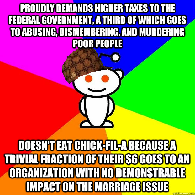 PROUDLY DEMANDS HIGHER TAXES TO THE FEDERAL GOVERNMENT, A THIRD OF WHICH GOES TO ABUSING, DISMEMBERING, AND MURDERING POOR PEOPLE DOESN'T EAT CHICK-FIL-A BECAUSE A TRIVIAL FRACTION OF THEIR $6 GOES TO AN ORGANIZATION WITH NO DEMONSTRABLE IMPACT ON THE MAR  Scumbag Redditor