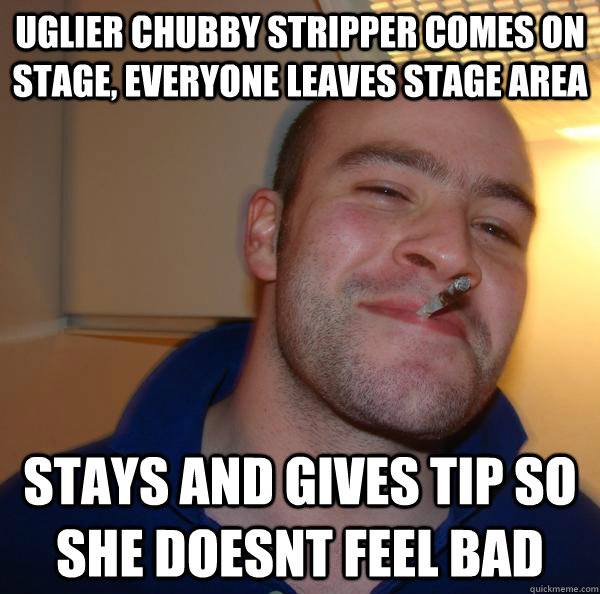 Uglier chubby stripper comes on stage, everyone leaves stage area Stays and gives tip so she doesnt feel bad - Uglier chubby stripper comes on stage, everyone leaves stage area Stays and gives tip so she doesnt feel bad  Misc