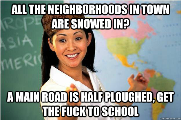 All the neighborhoods in town are snowed in? A main road is half ploughed, get the fuck to school - All the neighborhoods in town are snowed in? A main road is half ploughed, get the fuck to school  Scumbag Teacher