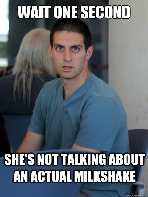 wait one second she's not talking about an actual milkshake  Disillusioned Domenic