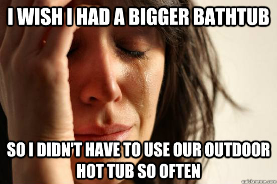 I wish I had a bigger bathtub  So I didn't have to use our outdoor hot tub so often   First World Problems