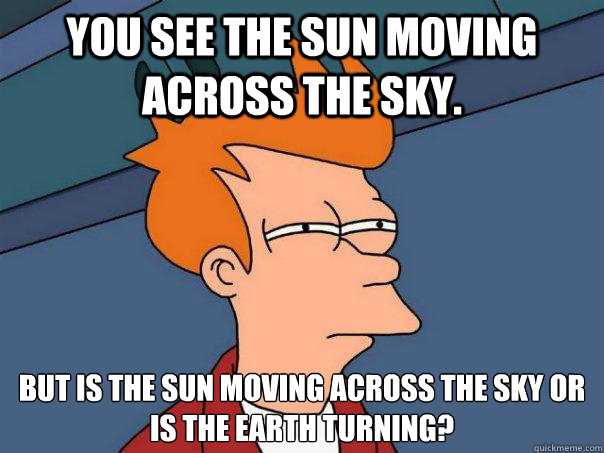 You see the sun moving across the sky.  But is the sun moving across the sky or
is the earth turning?  Futurama Fry