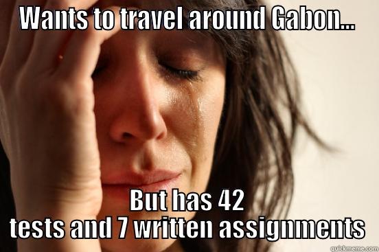 WANTS TO TRAVEL AROUND GABON… BUT HAS 42 TESTS AND 7 WRITTEN ASSIGNMENTS First World Problems